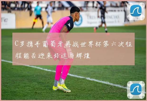 C罗携手葡萄牙再战世界杯第六次征程能否迎来好运与辉煌