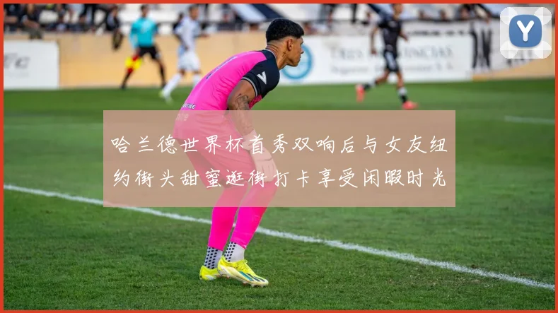 哈兰德世界杯首秀双响后与女友纽约街头甜蜜逛街打卡享受闲暇时光