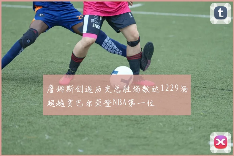 詹姆斯创造历史总胜场数达1229场超越贾巴尔荣登NBA第一位