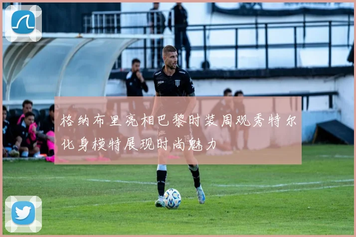 格纳布里亮相巴黎时装周观秀特尔化身模特展现时尚魅力