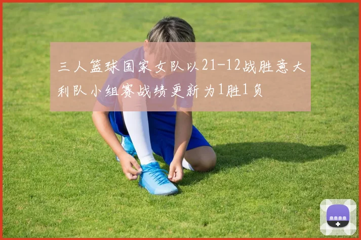 三人篮球国家女队以21-12战胜意大利队小组赛战绩更新为1胜1负