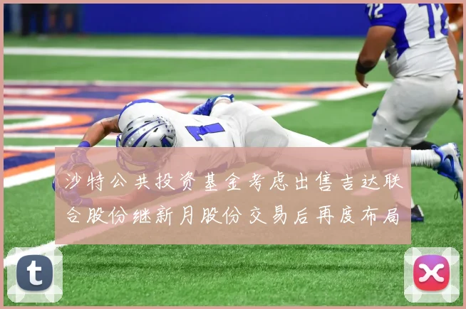 沙特公共投资基金考虑出售吉达联合股份继新月股份交易后再度布局调整