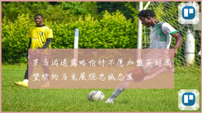 罗马诺透露略伦特不愿加盟英超渴望续约马竞展现忠诚态度