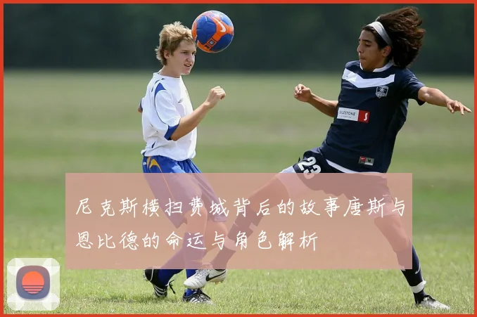 尼克斯横扫费城背后的故事唐斯与恩比德的命运与角色解析