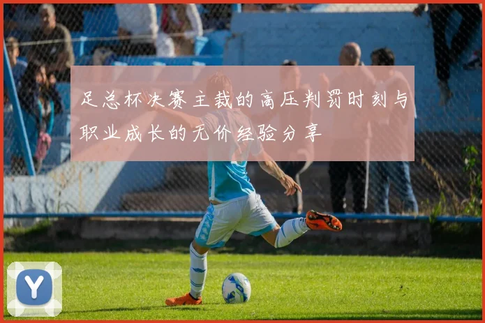 足总杯决赛主裁的高压判罚时刻与职业成长的无价经验分享