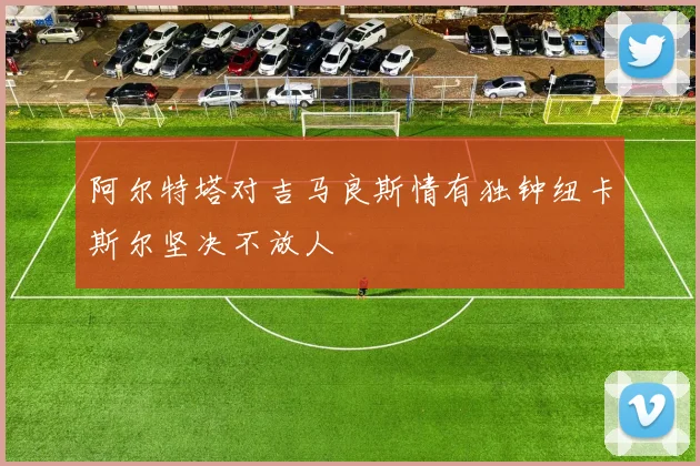 阿尔特塔对吉马良斯情有独钟纽卡斯尔坚决不放人