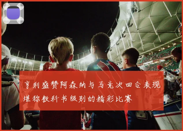 亨利盛赞阿森纳与马竞次回合表现堪称教科书级别的精彩比赛