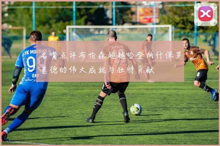 名嘴点评布伦森超越哈登纳什保罗基德的伟大成就与独特贡献