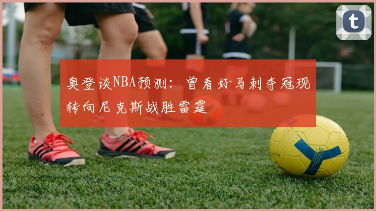 奥登谈NBA预测：曾看好马刺夺冠现转向尼克斯战胜雷霆