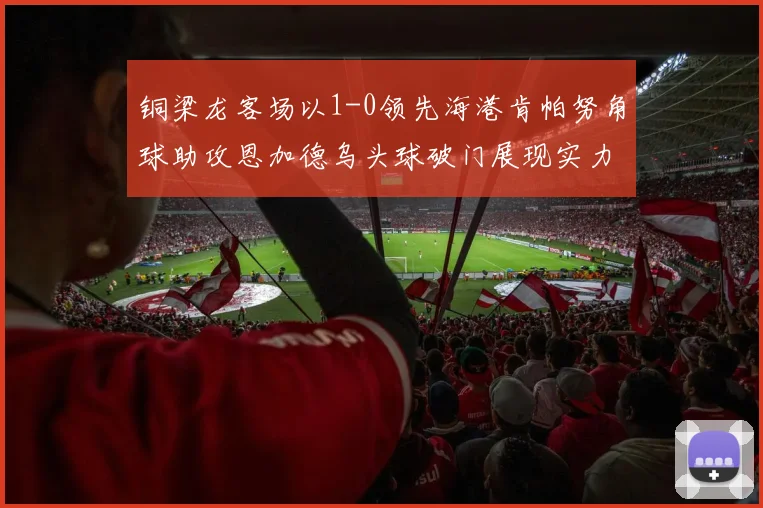 铜梁龙客场以1-0领先海港肯帕努角球助攻恩加德乌头球破门展现实力