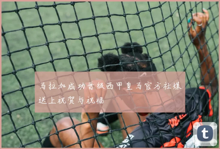 马拉加成功晋级西甲皇马官方社媒送上祝贺与祝福