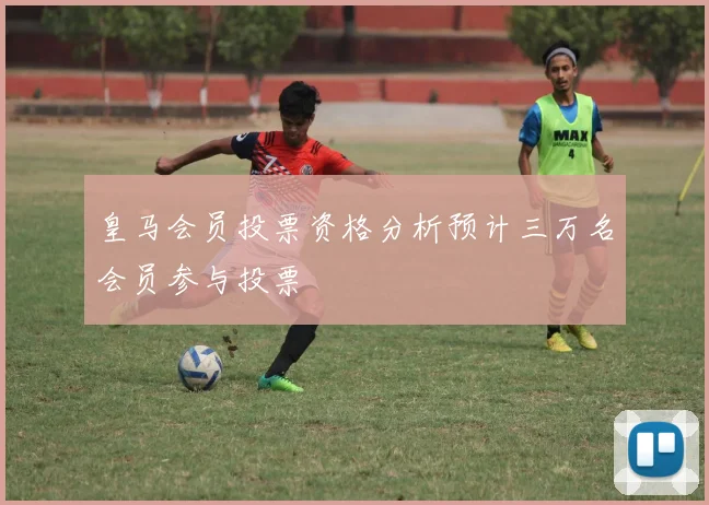 皇马会员投票资格分析预计三万名会员参与投票