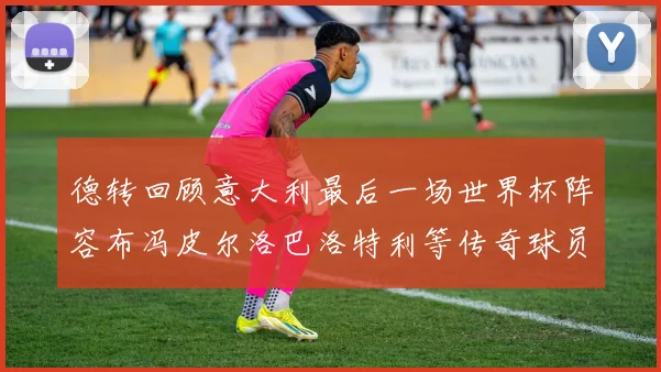 德转回顾意大利最后一场世界杯阵容布冯皮尔洛巴洛特利等传奇球员在列