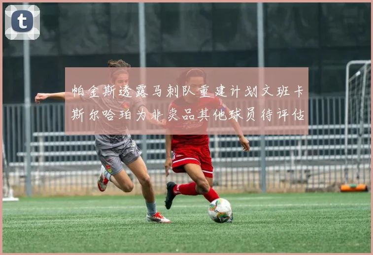 帕金斯透露马刺队重建计划文班卡斯尔哈珀为非卖品其他球员待评估