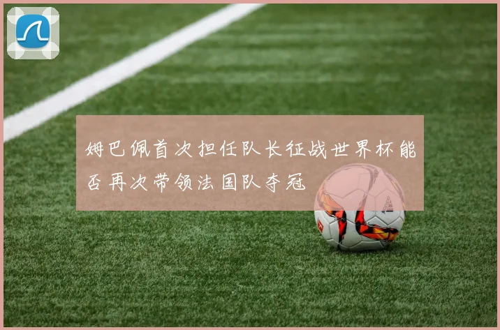 姆巴佩首次担任队长征战世界杯能否再次带领法国队夺冠