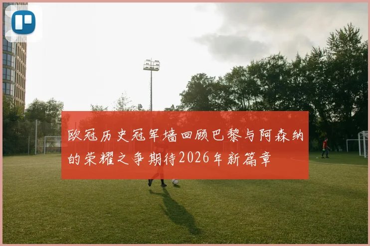 欧冠历史冠军墙回顾巴黎与阿森纳的荣耀之争期待2026年新篇章
