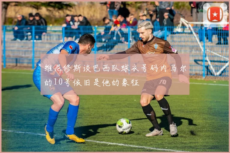 维尼修斯谈巴西队球衣号码内马尔的10号依旧是他的象征