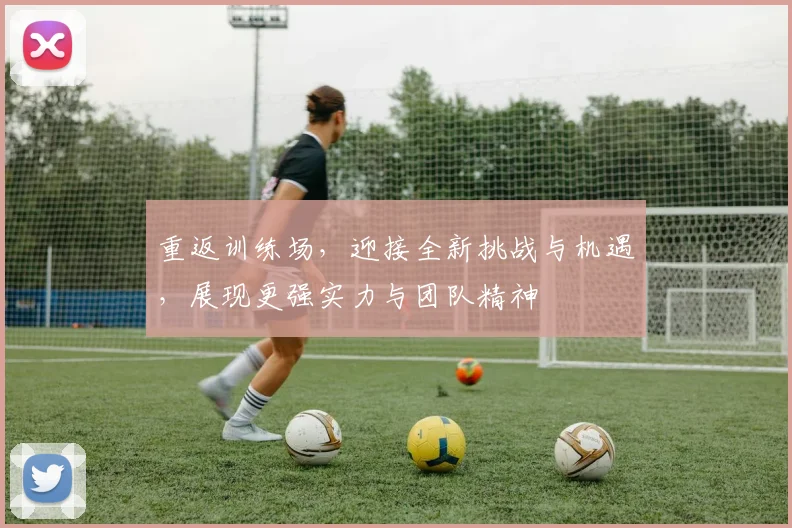 重返训练场，迎接全新挑战与机遇，展现更强实力与团队精神
