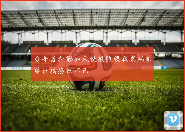 分手后科勒如天使般照顾我患病弟弟让我感动不已