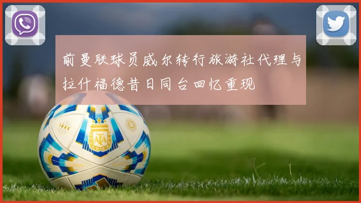 前曼联球员威尔转行旅游社代理与拉什福德昔日同台回忆重现