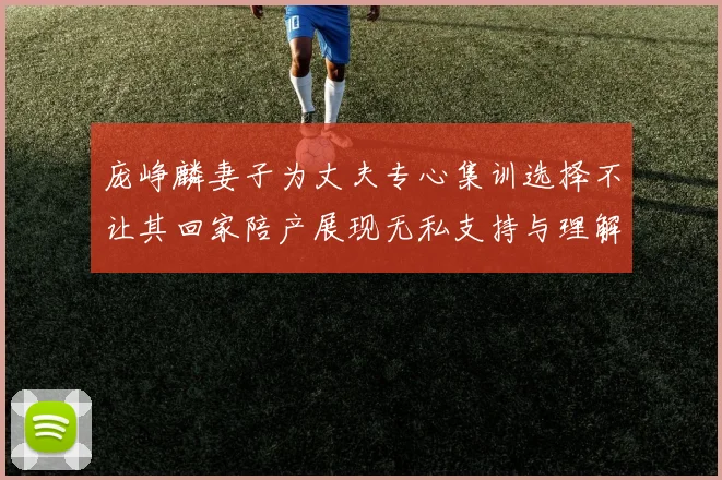 庞峥麟妻子为丈夫专心集训选择不让其回家陪产展现无私支持与理解