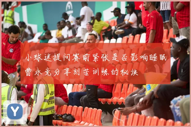 小球迷提问赛前紧张是否影响睡眠曹永竞分享刻苦训练的秘诀